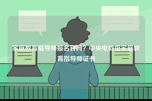 家庭教育指導師報名官網(wǎng)？中央電教館家庭教育指導師證書-圖1