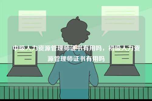 中級人力資源管理師證書有用嗎，初級人力資源管理師證書有用嗎-圖1