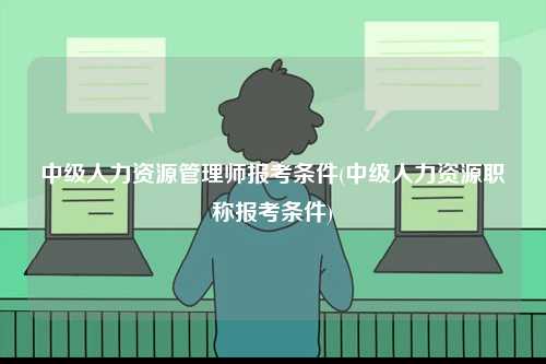 中級人力資源管理師報考條件(中級人力資源職稱報考條件)-圖1