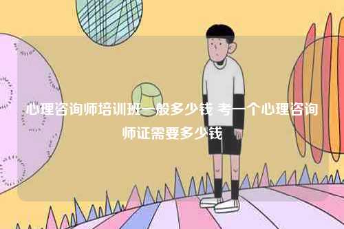 心理咨詢師培訓(xùn)班一般多少錢 考一個心理咨詢師證需要多少錢-圖1