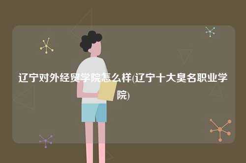 遼寧對外經貿學院怎么樣(遼寧十大臭名職業學院)-圖1