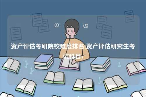 資產(chǎn)評估考研院校難度排名(資產(chǎn)評估研究生考試科目)-圖1