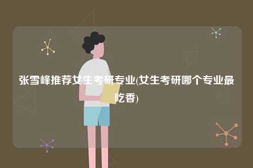 張雪峰推薦女生考研專業(女生考研哪個專業最吃香)-圖1