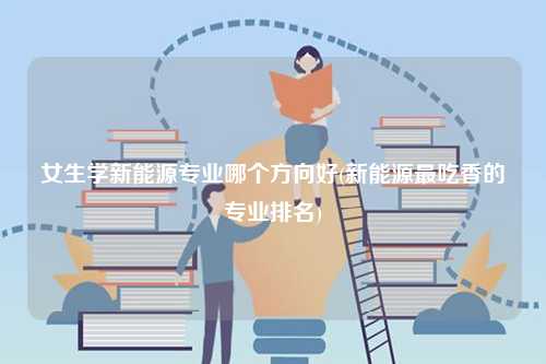 女生學新能源專業哪個方向好(新能源最吃香的專業排名)-圖1