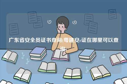 廣東省安全員證書查詢(粵建安c證在哪里可以查詢)-圖1