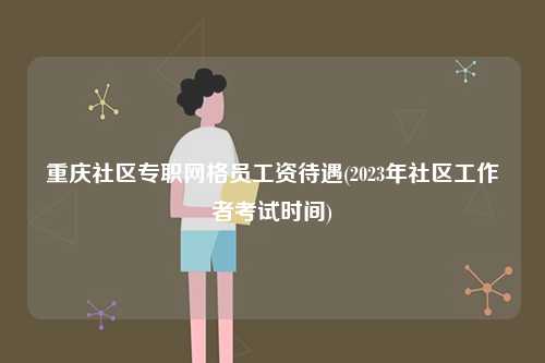 重慶社區專職網格員工資待遇(2023年社區工作者考試時間)-圖1