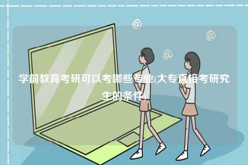 學前教育考研可以考哪些專業(大專直接考研究生的條件)-圖1