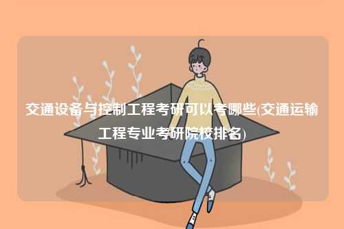 交通設備與控制工程考研可以考哪些(交通運輸工程專業考研院校排名)-圖1