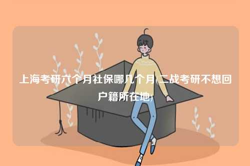 上海考研六個月社保哪幾個月(二戰考研不想回戶籍所在地)-圖1