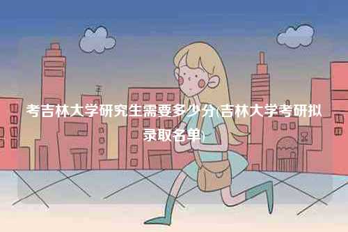 考吉林大學研究生需要多少分(吉林大學考研擬錄取名單)-圖1