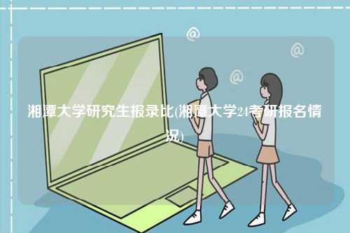 湘潭大學研究生報錄比(湘潭大學24考研報名情況)-圖1