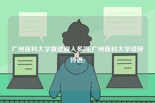 廣州醫科大學復試刷人多嗎(廣州醫科大學讀研待遇)-圖1