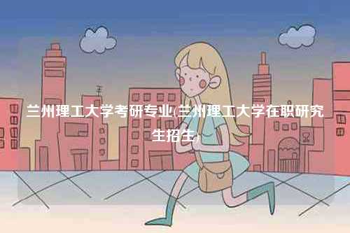 蘭州理工大學考研專業(蘭州理工大學在職研究生招生)-圖1