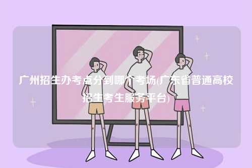 廣州招生辦考點分到哪個考場(廣東省普通高校招生考生服務平臺)-圖1