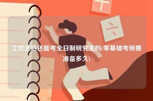 工作之后還能考全日制研究生嗎(零基礎考研要準備多久)-圖1
