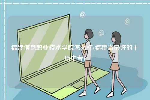 福建信息職業技術學院怎么樣(福建省最好的十所中專)-圖1