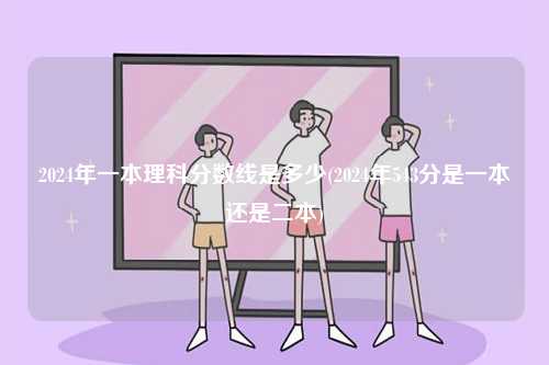 2024年一本理科分數線是多少(2024年543分是一本還是二本)-圖1