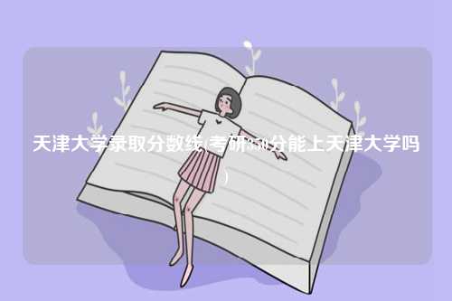 天津大學錄取分數線(考研350分能上天津大學嗎)-圖1
