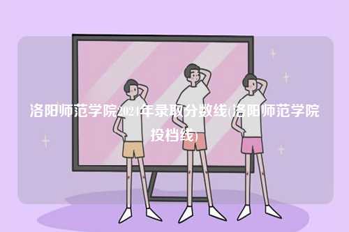 洛陽師范學院2024年錄取分數線(洛陽師范學院投檔線)-圖1