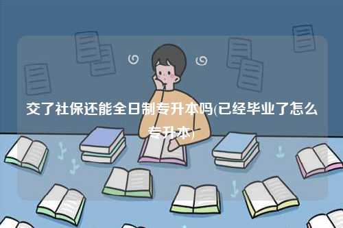 交了社保還能全日制專升本嗎(已經畢業了怎么專升本)-圖1