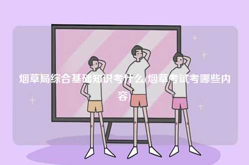 煙草局綜合基礎知識考什么(煙草考試考哪些內容)-圖1