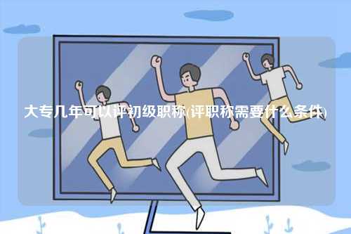 大專幾年可以評初級職稱(評職稱需要什么條件)-圖1