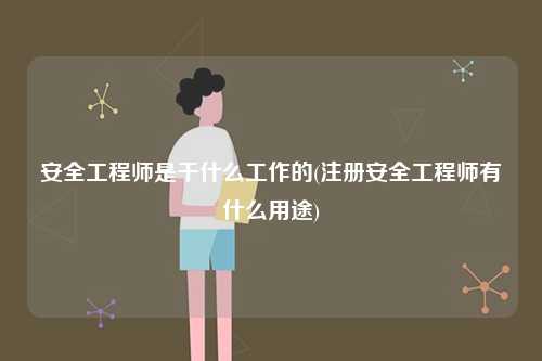 安全工程師是干什么工作的(注冊安全工程師有什么用途)-圖1