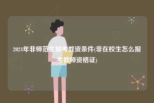 2024年非師范生報考教資條件(非在校生怎么報考教師資格證)-圖1