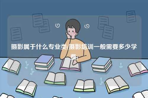 攝影屬于什么專業類(攝影培訓一般需要多少學費)-圖1