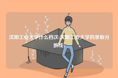 沈陽工業大學什么檔次(沈陽工業大學的錄取分數線)-圖1