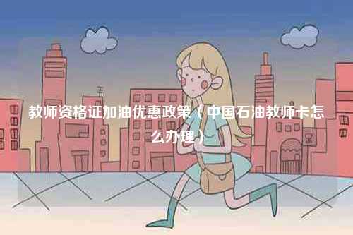 教師資格證加油優惠政策（中國石油教師卡怎么辦理）-圖1