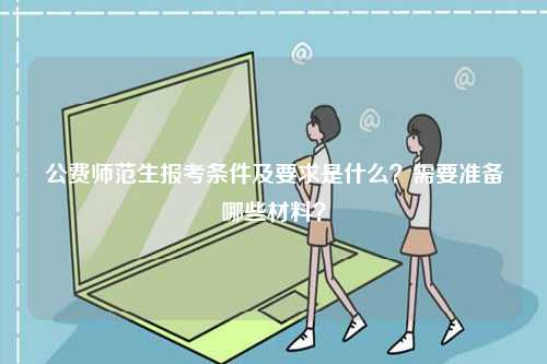 公費師范生報考條件及要求是什么？需要準備哪些材料？-圖1